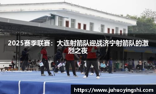 2025赛季联赛:大连射箭队迎战济宁射箭队的激烈之夜